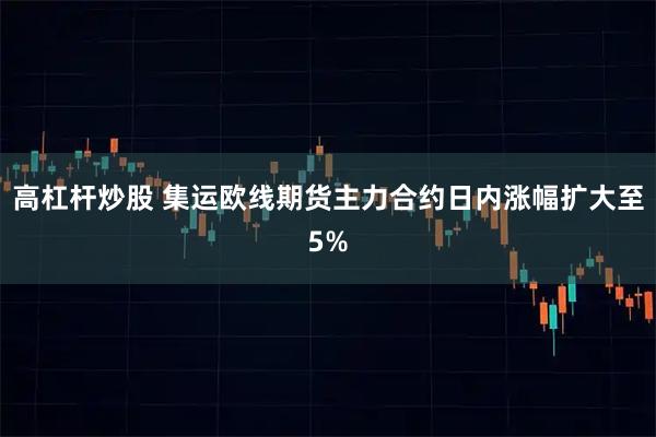 高杠杆炒股 集运欧线期货主力合约日内涨幅扩大至5%