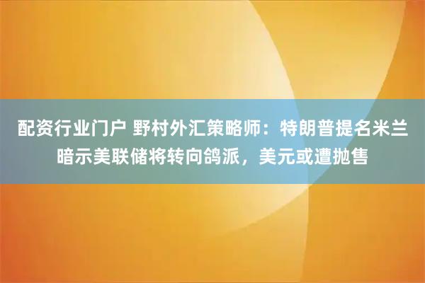 配资行业门户 野村外汇策略师：特朗普提名米兰暗示美联储将转向鸽派，美元或遭抛售