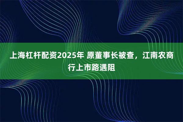 上海杠杆配资2025年 原董事长被查,江南农商行上市路遇阻