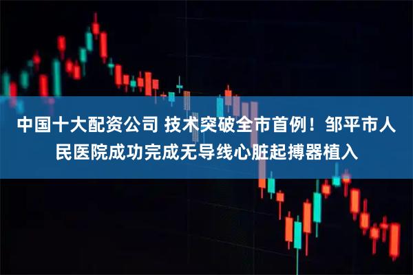 中国十大配资公司 技术突破全市首例!邹平市人民医院成功完成无导线心脏起搏器植入
