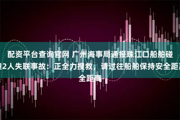 配资平台查询官网 广州海事局通报珠江口船舶碰撞2人失联事故:正全力搜救,请过往船舶保持安全距离