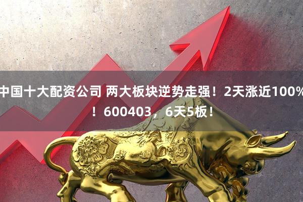 中国十大配资公司 两大板块逆势走强!2天涨近100%!600403,6天5板!