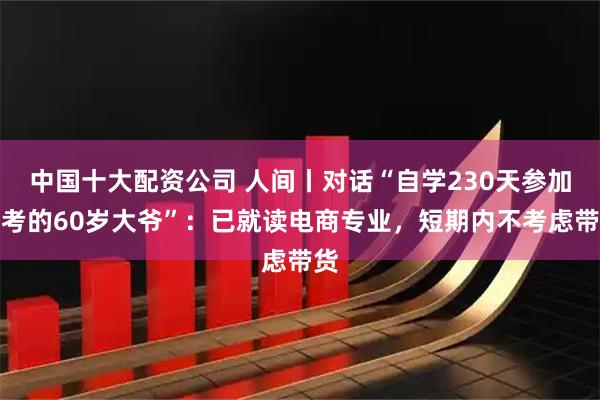中国十大配资公司 人间丨对话“自学230天参加高考的60岁大爷”：已就读电商专业，短期内不考虑带货