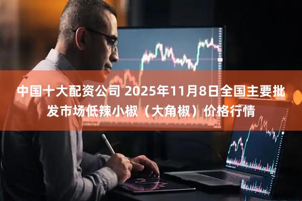 中国十大配资公司 2025年11月8日全国主要批发市场低辣小椒（大角椒）价格行情