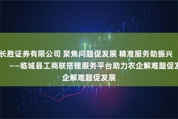 长胜证券有限公司 聚焦问题促发展 精准服务助振兴 ——临城县工商联搭建服务平台助力农企解难题促发展