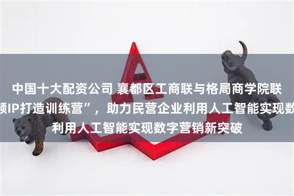 中国十大配资公司 襄都区工商联与格局商学院联合推出“短视频IP打造训练营”,助力民营企业利用人工智能实现数字营销新突破