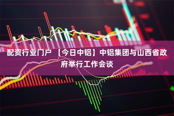 配资行业门户 【今日中铝】中铝集团与山西省政府举行工作会谈