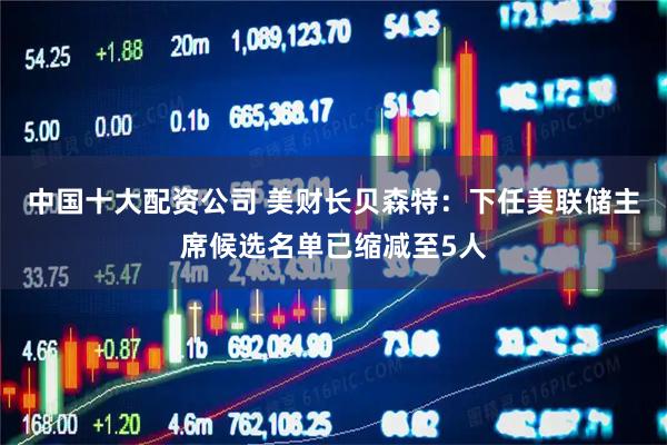 中国十大配资公司 美财长贝森特：下任美联储主席候选名单已缩减至5人