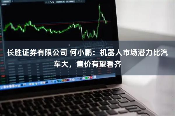 长胜证券有限公司 何小鹏：机器人市场潜力比汽车大，售价有望看齐