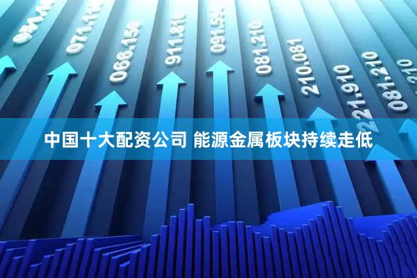 中国十大配资公司 能源金属板块持续走低