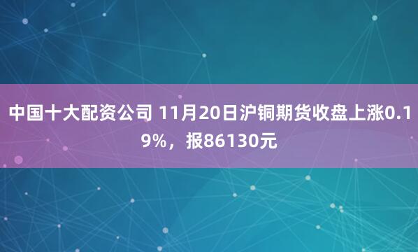 中国十大配资公司 11月20日沪铜期货收盘上涨0.19%,报86130元