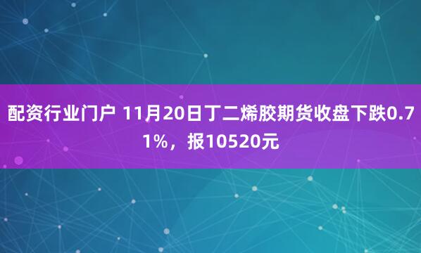 配资行业门户 11月20日丁二烯胶期货收盘下跌0.71%,报10520元