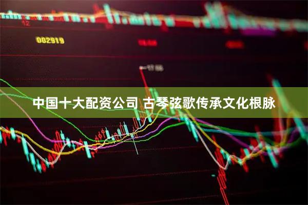 中国十大配资公司 古琴弦歌传承文化根脉
