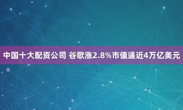 中国十大配资公司 谷歌涨2.8%市值逼近4万亿美元