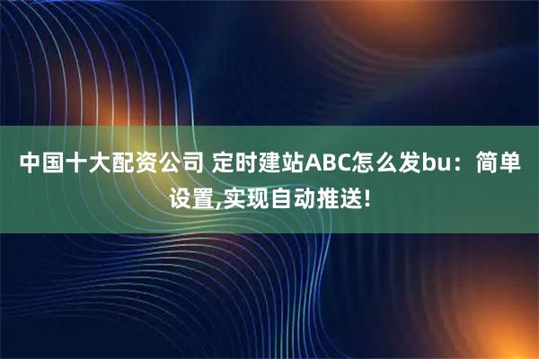 中国十大配资公司 定时建站ABC怎么发bu：简单设置,实现自动推送!
