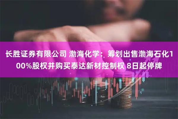 长胜证券有限公司 渤海化学:筹划出售渤海石化100%股权并购买泰达新材控制权 8日起停牌