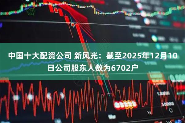 中国十大配资公司 新风光：截至2025年12月10日公司股东人数为6702户