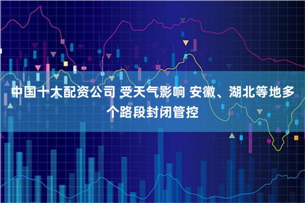 中国十大配资公司 受天气影响 安徽、湖北等地多个路段封闭管控